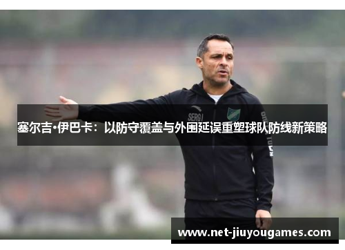 塞尔吉·伊巴卡：以防守覆盖与外围延误重塑球队防线新策略