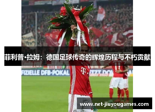 菲利普·拉姆：德国足球传奇的辉煌历程与不朽贡献