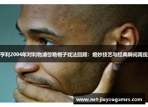 亨利2004年对利物浦惊艳帽子戏法回顾：绝妙技艺与经典瞬间再现
