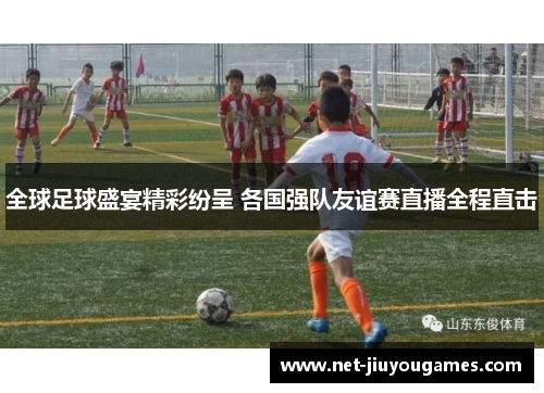 全球足球盛宴精彩纷呈 各国强队友谊赛直播全程直击