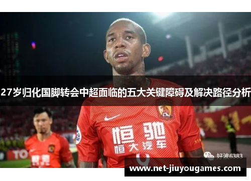 27岁归化国脚转会中超面临的五大关键障碍及解决路径分析
