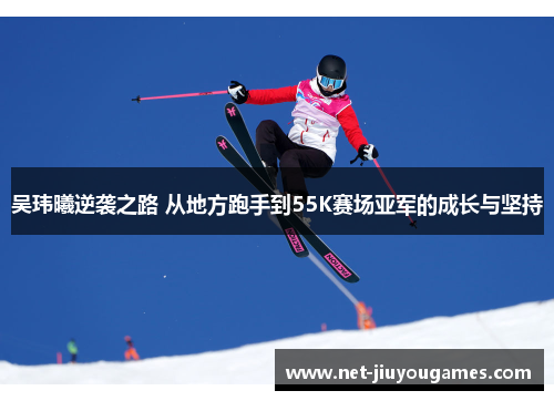 吴玮曦逆袭之路 从地方跑手到55K赛场亚军的成长与坚持