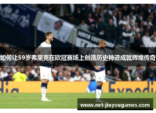 如何让59岁弗里克在欧冠赛场上创造历史神迹成就辉煌传奇