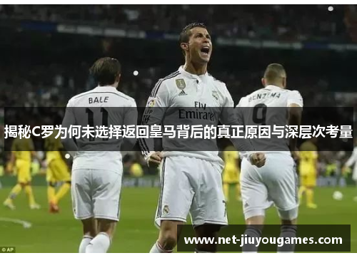 揭秘C罗为何未选择返回皇马背后的真正原因与深层次考量 揭秘C罗为何未选择返回皇马背后的真正原因与深层次考量