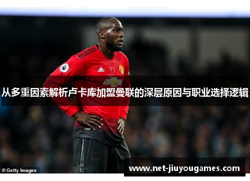从多重因素解析卢卡库加盟曼联的深层原因与职业选择逻辑 从多重因素解析卢卡库加盟曼联的深层原因与职业选择逻辑