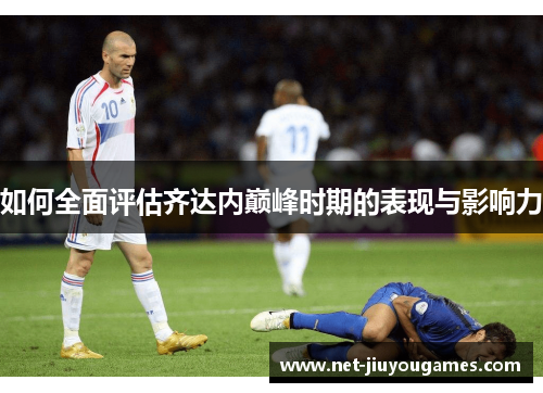 如何全面评估齐达内巅峰时期的表现与影响力 如何全面评估齐达内巅峰时期的表现与影响力