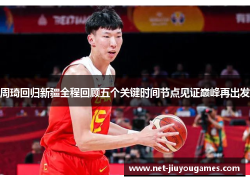 周琦回归新疆全程回顾五个关键时间节点见证巅峰再出发 周琦回归新疆全程回顾五个关键时间节点见证巅峰再出发